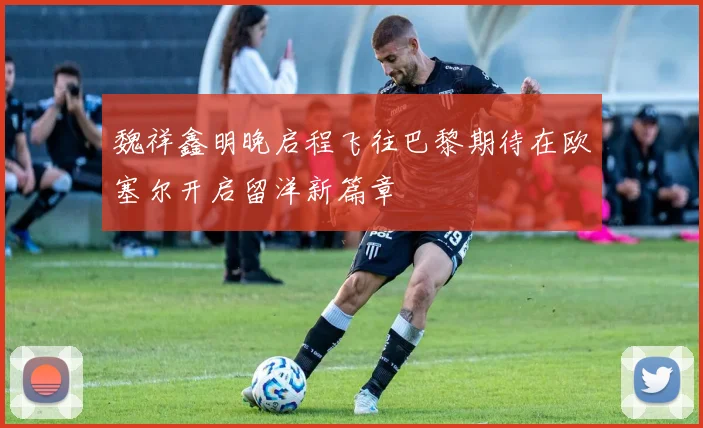 魏祥鑫明晚启程飞往巴黎期待在欧塞尔开启留洋新篇章
