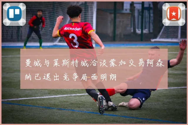 曼城与莱斯特城洽谈蒙加交易阿森纳已退出竞争局面明朗