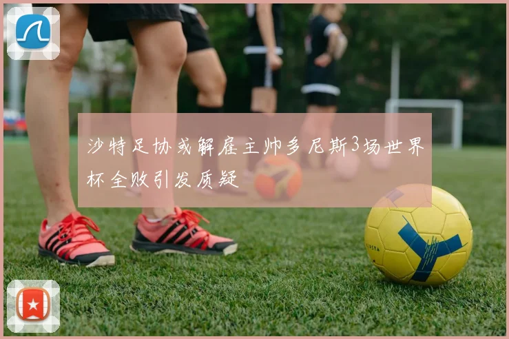 沙特足协或解雇主帅多尼斯3场世界杯全败引发质疑