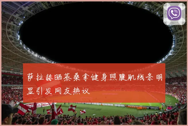 萨拉赫晒蒸桑拿健身照腹肌线条明显引发网友热议