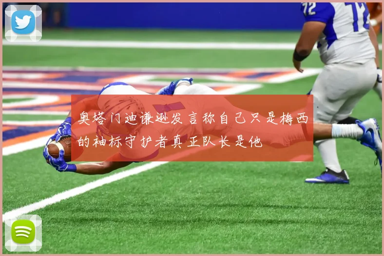 奥塔门迪谦逊发言称自己只是梅西的袖标守护者真正队长是他
