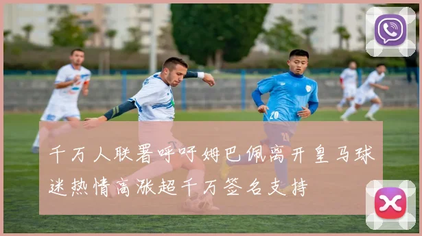 千万人联署呼吁姆巴佩离开皇马球迷热情高涨超千万签名支持