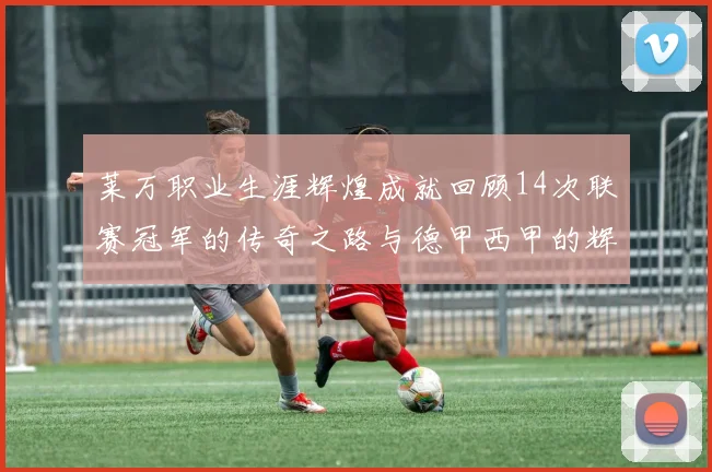 莱万职业生涯辉煌成就回顾14次联赛冠军的传奇之路与德甲西甲的辉煌历程