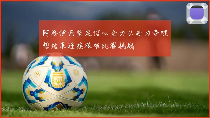 阿洛伊西坚定信心全力以赴力争理想结果迎接艰难比赛挑战