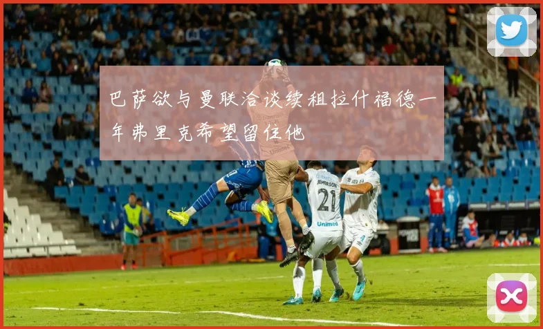 巴萨欲与曼联洽谈续租拉什福德一年弗里克希望留住他