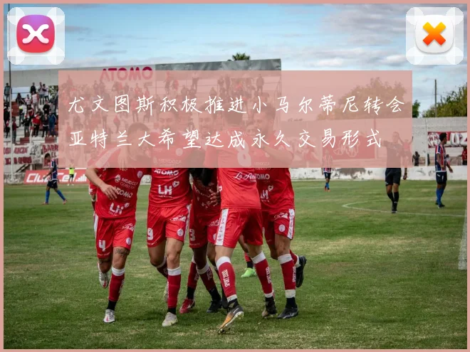 尤文图斯积极推进小马尔蒂尼转会亚特兰大希望达成永久交易形式