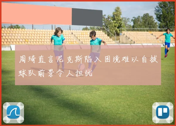 周琦直言尼克斯陷入困境难以自拔球队前景令人担忧